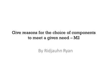 Give reasons for the choice of components to meet a given need – M2 By Ridjauhn Ryan.