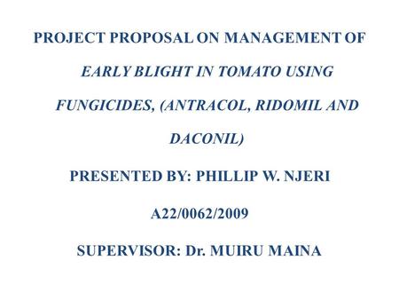 PROJECT PROPOSAL ON MANAGEMENT OF EARLY BLIGHT IN TOMATO USING FUNGICIDES, (ANTRACOL, RIDOMIL AND DACONIL) PRESENTED BY: PHILLIP W. NJERI A22/0062/2009.