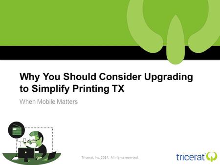 Why You Should Consider Upgrading to Simplify Printing TX When Mobile Matters Tricerat, Inc. 2014. All rights reserved.