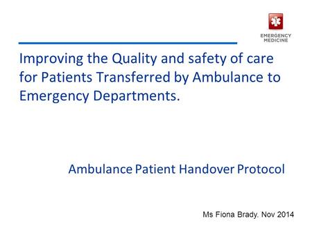 Improving the Quality and safety of care for Patients Transferred by Ambulance to Emergency Departments. Ambulance Patient Handover Protocol Ms Fiona Brady.