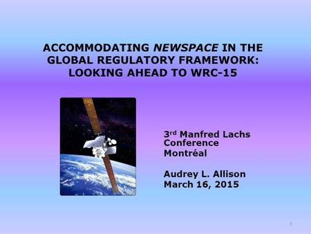 ACCOMMODATING NEWSPACE IN THE GLOBAL REGULATORY FRAMEWORK: LOOKING AHEAD TO WRC-15 3 rd Manfred Lachs Conference Montréal Audrey L. Allison March 16, 2015.
