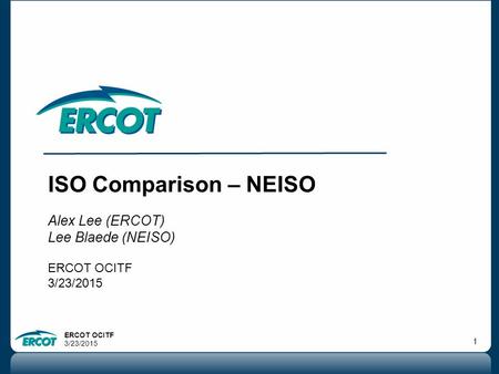 ERCOT OCITF 3/23/2015 1 ISO Comparison – NEISO Alex Lee (ERCOT) Lee Blaede (NEISO) ERCOT OCITF 3/23/2015.