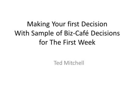 Making Your first Decision With Sample of Biz-Café Decisions for The First Week Ted Mitchell.