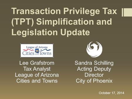Transaction Privilege Tax (TPT) Simplification and Legislation Update Lee Grafstrom Tax Analyst League of Arizona Cities and Towns October 17, 2014 Sandra.