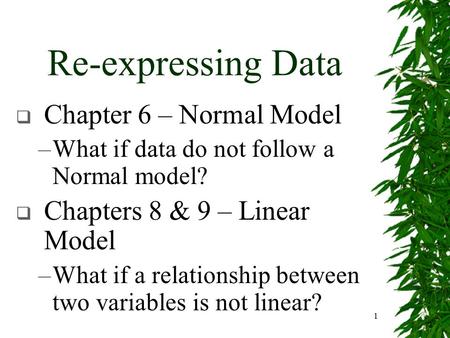 1 Re-expressing Data  Chapter 6 – Normal Model –What if data do not follow a Normal model?  Chapters 8 & 9 – Linear Model –What if a relationship between.