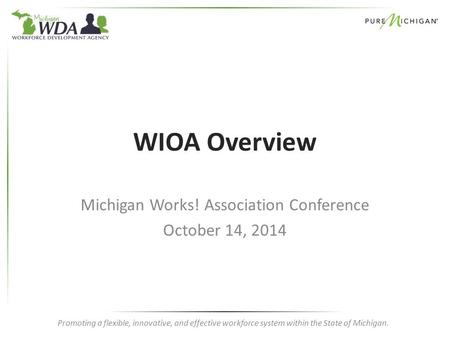 Promoting a flexible, innovative, and effective workforce system within the State of Michigan. WIOA Overview Michigan Works! Association Conference October.