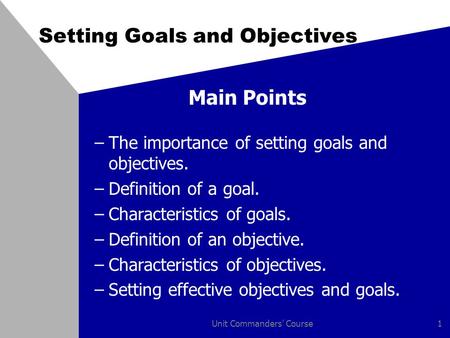 Unit Commanders' Course1 Setting Goals and Objectives Main Points –The importance of setting goals and objectives. –Definition of a goal. –Characteristics.