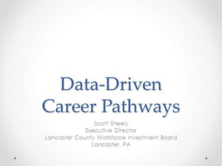 Data-Driven Career Pathways Scott Sheely Executive Director Lancaster County Workforce Investment Board Lancaster, PA.