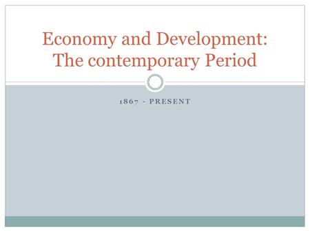 1867 - PRESENT Economy and Development: The contemporary Period.