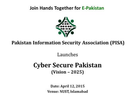Join Hands Together for E-Pakistan Pakistan Information Security Association (PISA) Launches Cyber Secure Pakistan (Vision – 2025) Date: April 12, 2015.
