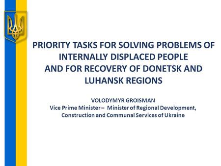 PRIORITY TASKS FOR SOLVING PROBLEMS OF INTERNALLY DISPLACED PEOPLE AND FOR RECOVERY OF DONETSK AND LUHANSK REGIONS VOLODYMYR GROISMAN Vice Prime Minister.