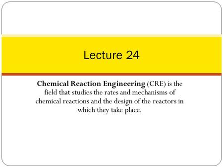 Lecture 24 Chemical Reaction Engineering (CRE) is the field that studies the rates and mechanisms of chemical reactions and the design of the reactors.