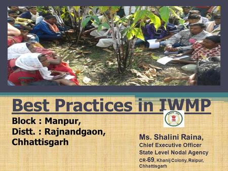 Best Practices in IWMP Block : Manpur, Distt. : Rajnandgaon, Chhattisgarh Ms. Shalini Raina, Chief Executive Officer State Level Nodal Agency CR- 69, Khanij.