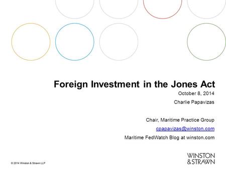 Foreign Investment in the Jones Act October 8, 2014 Charlie Papavizas Chair, Maritime Practice Group Maritime FedWatch Blog at winston.com.