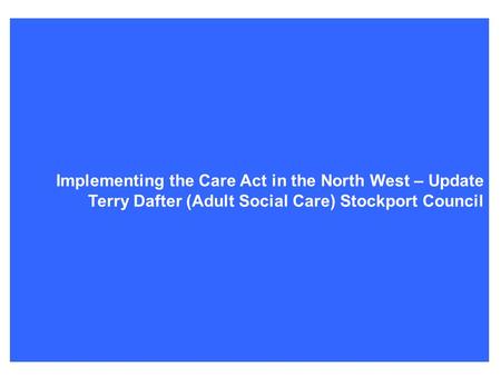 Terry’s Care Act update Implementing the Care Act in the North West – Update Terry Dafter (Adult Social Care) Stockport Council.