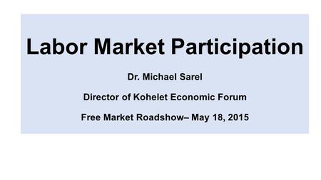 Labor Market Participation Dr. Michael Sarel Director of Kohelet Economic Forum Free Market Roadshow– May 18, 2015.