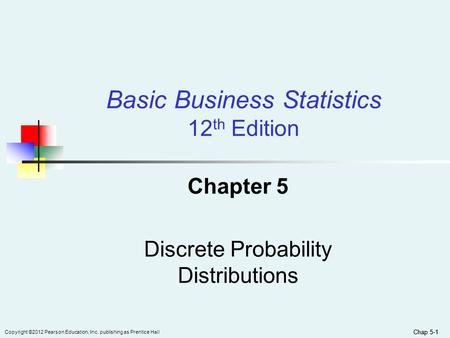 Chap 5-1 Copyright ©2012 Pearson Education, Inc. publishing as Prentice Hall Chap 5-1 Chapter 5 Discrete Probability Distributions Basic Business Statistics.