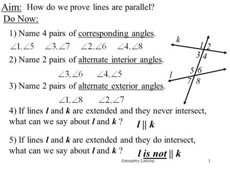 1Geometry Lesson: Aim: How do we prove lines are parallel? Do Now: 1) Name 4 pairs of corresponding angles. 2) Name 2 pairs of alternate interior angles.