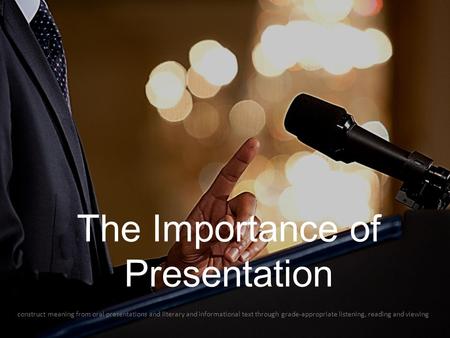 The Importance of Presentation construct meaning from oral presentations and literary and informational text through grade-appropriate listening, reading.