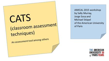 CATS (classroom assessment techniques) An assessment tool among others AMICAL 2015 workshop by Sally Murray, Jorge Sosa and Michael Stöpel of the American.