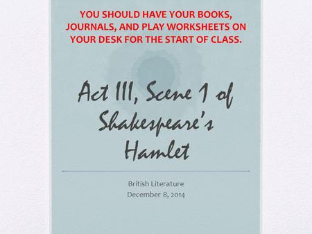 Act III, Scene 1 of Shakespeare’s Hamlet British Literature December 8, 2014 YOU SHOULD HAVE YOUR BOOKS, JOURNALS, AND PLAY WORKSHEETS ON YOUR DESK FOR.