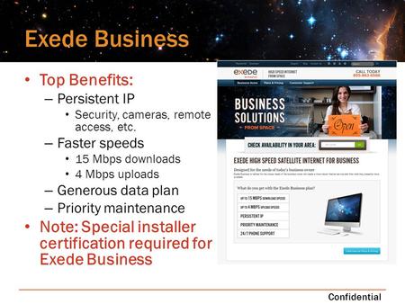 Exede Business Top Benefits: – Persistent IP Security, cameras, remote access, etc. – Faster speeds 15 Mbps downloads 4 Mbps uploads – Generous data plan.