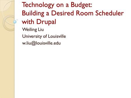 Technology on a Budget: Building a Desired Room Scheduler with Drupal Weiling Liu University of Louisville