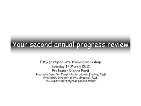 Your second annual progress review FMS postgraduate training workshop Tuesday 17 March 2015 Professor Dianne Ford Associate Dean for Taught Postgraduate.