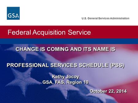 Federal Acquisition Service U.S. General Services Administration CHANGE IS COMING AND ITS NAME IS PROFESSIONAL SERVICES SCHEDULE (PSS) Kathy Jocoy GSA,
