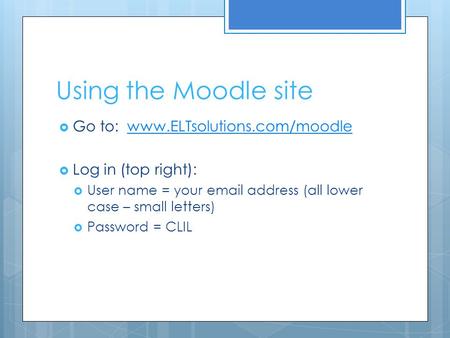 Using the Moodle site  Go to: www.ELTsolutions.com/moodlewww.ELTsolutions.com/moodle  Log in (top right):  User name = your email address (all lower.