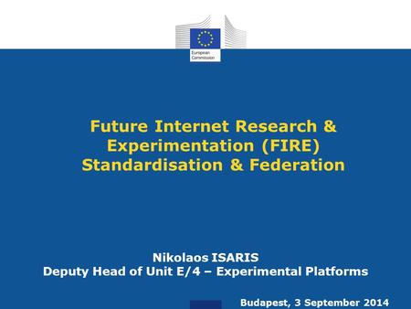 Future Internet Research & Experimentation (FIRE) Standardisation & Federation Nikolaos ISARIS Deputy Head of Unit E/4 – Experimental Platforms Budapest,