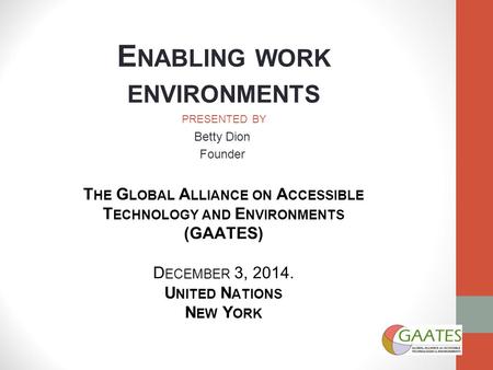 E NABLING WORK ENVIRONMENTS PRESENTED BY Betty Dion Founder T HE G LOBAL A LLIANCE ON A CCESSIBLE T ECHNOLOGY AND E NVIRONMENTS (GAATES) D ECEMBER 3, 2014.
