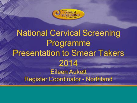 National Cervical Screening Programme Presentation to Smear Takers 2014 Eileen Aukett Register Coordinator - Northland.