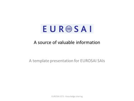 A source of valuable information A template presentation for EUROSAI SAIs EUROSAI GT3 - Knowledge sharing.