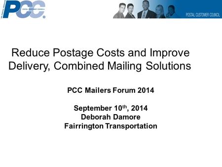 Reduce Postage Costs and Improve Delivery, Combined Mailing Solutions PCC Mailers Forum 2014 September 10 th, 2014 Deborah Damore Fairrington Transportation.