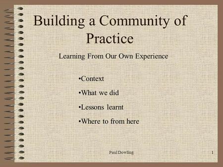 Paul Dowling1 Building a Community of Practice Learning From Our Own Experience Context What we did Lessons learnt Where to from here.