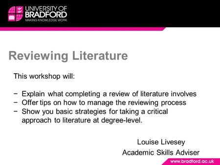Reviewing Literature Louise Livesey Academic Skills Adviser This workshop will: −Explain what completing a review of literature involves −Offer tips on.