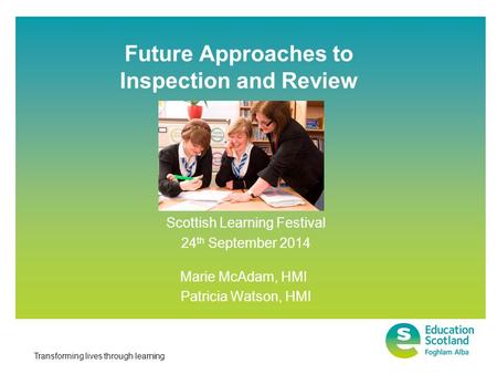 Transforming lives through learning Future Approaches to Inspection and Review Scottish Learning Festival 24 th September 2014 Marie McAdam, HMI Patricia.