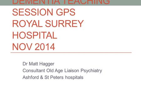 DEMENTIA TEACHING SESSION GPS ROYAL SURREY HOSPITAL NOV 2014 Dr Matt Hagger Consultant Old Age Liaison Psychiatry Ashford & St Peters hospitals.