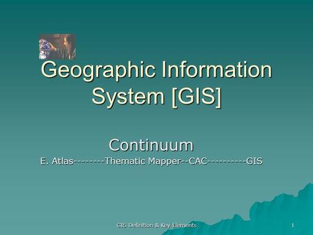 GIS Definition & Key Elements 1 Geographic Information System [GIS] Continuum E. Atlas--------Thematic Mapper--CAC----------GIS.