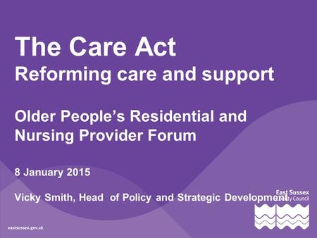 The Care Act Reforming care and support Older People’s Residential and Nursing Provider Forum 8 January 2015 Vicky Smith, Head of Policy and Strategic.