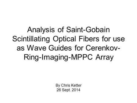 Analysis of Saint-Gobain Scintillating Optical Fibers for use as Wave Guides for Cerenkov- Ring-Imaging-MPPC Array By Chris Ketter 26 Sept. 2014.