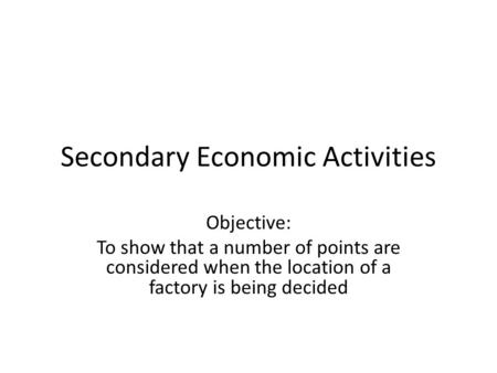 Secondary Economic Activities Objective: To show that a number of points are considered when the location of a factory is being decided.