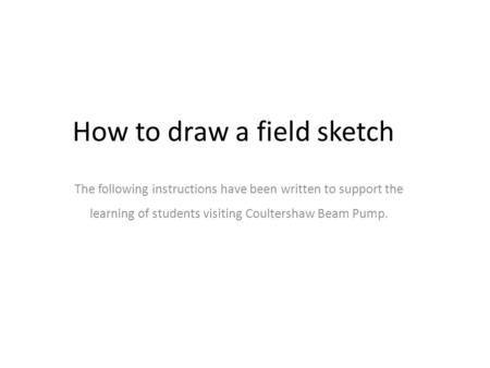The following instructions have been written to support the learning of students visiting Coultershaw Beam Pump. How to draw a field sketch.