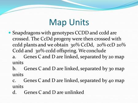 Map Units Snapdragons with genotypes CCDD and ccdd are crossed. The CcDd progeny were then crossed with ccdd plants and we obtain 30% CcDd, 20% ccD 20%