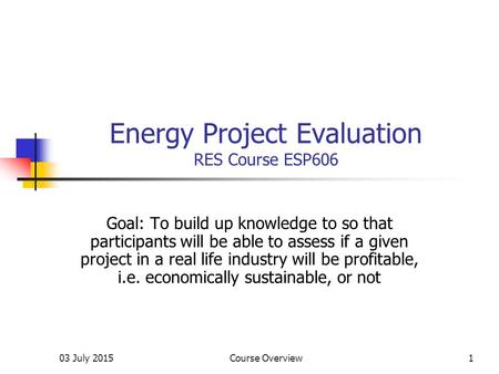 03 July 2015Course Overview1 Energy Project Evaluation RES Course ESP606 Goal: To build up knowledge to so that participants will be able to assess if.
