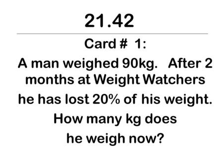 21.42 Card # 1: A man weighed 90kg. After 2 months at Weight Watchers he has lost 20% of his weight. How many kg does he weigh now?