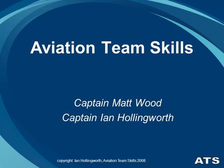 Copyright: Ian Hollingworth; Aviation Team Skills 2008 Aviation Team Skills Captain Matt Wood Captain Ian Hollingworth.