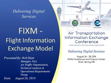 Delivering Digital Services FIXM - Flight Information Exchange Model Presented By: Rob Hunt Manager, FAA, Air Traffic Organization, Technical Analysis.