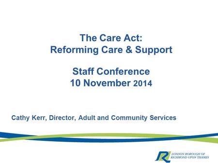 The Care Act: Reforming Care & Support Staff Conference 10 November 2014 Cathy Kerr, Director, Adult and Community Services.